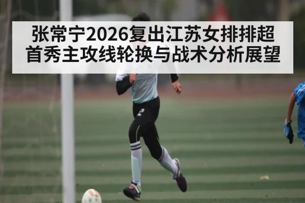 张常宁2026复出江苏女排排超首秀主攻线轮换与战术分析展望
