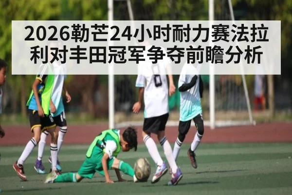 2026勒芒24小时耐力赛法拉利对丰田冠军争夺前瞻分析